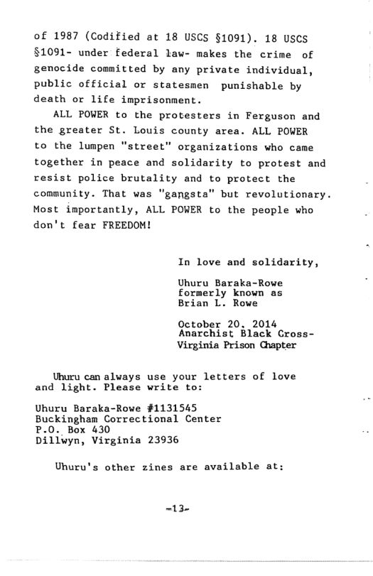 of 1987 (Codified at 18 USCS §1091). 18 USCS §1091- under federal law- makes the crime of genocide committed by any private individual, public official or statesmen punishable by death or life imprisonment. ALL POWER to the protesters in Ferguson and the greater St. Louis county area. ALL POWER to the lumpen “street” organizations who came together in peace and solidarity to protest and resist police brutality and to protect the community. That was "gangsta" but revolutionary. Most importantly, ALL POWER to the people who don’t fear FREEDOM! In love and solidarity, Uhuru Baraka-Rowe formerly known as Brian L. Rowe October 20. 2014 Anarchist Black Cross- Virginia Prison Chapter Unuru can always use your letters of love and light. Please write to: Uhuru Baraka-Rowe #1131545 Buckingham Correctional Center - Box 430 Dillwyn, Virginia 23936 Uhuru’s other zines are available at: -13-